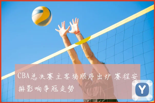 CBA总决赛主客场顺序出炉 赛程安排影响争冠走势