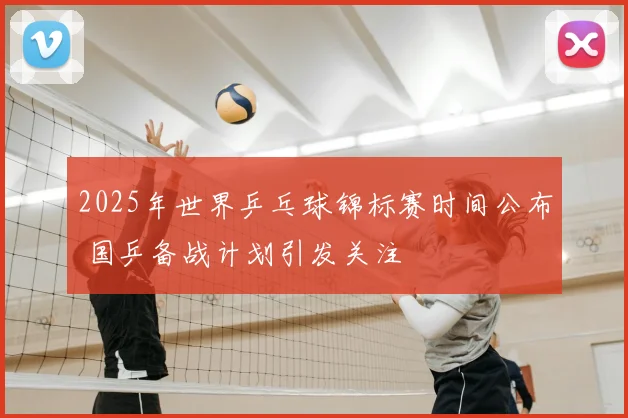 2025年世界乒乓球锦标赛时间公布 国乒备战计划引发关注