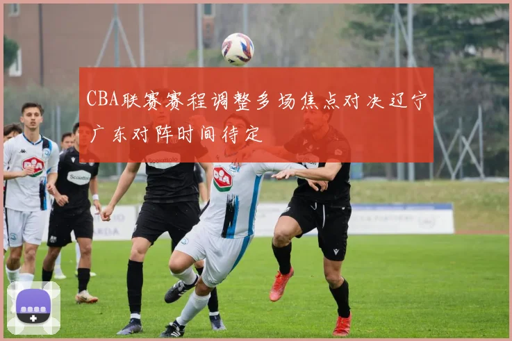 CBA联赛赛程调整多场焦点对决辽宁广东对阵时间待定