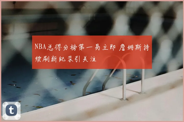 NBA总得分榜第一易主即 詹姆斯持续刷新纪录引关注