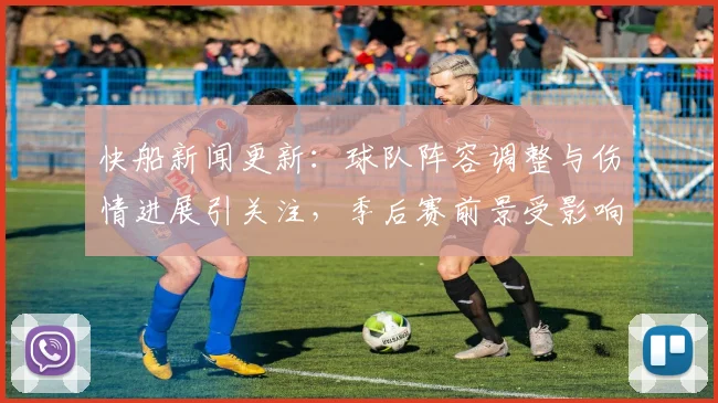快船新闻更新:球队阵容调整与伤情进展引关注,季后赛前景受影响