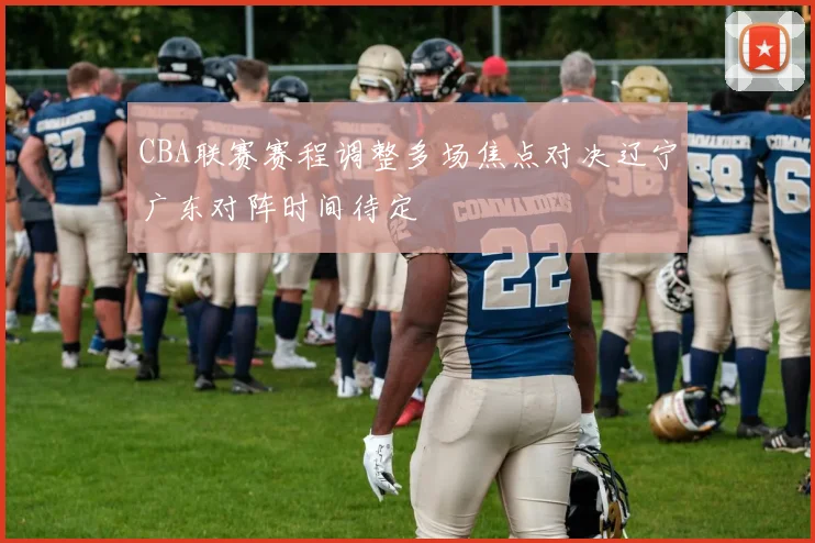 CBA联赛赛程调整多场焦点对决辽宁广东对阵时间待定