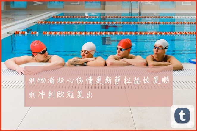 利物浦核心伤情更新萨拉赫恢复顺利冲刺欧冠复出