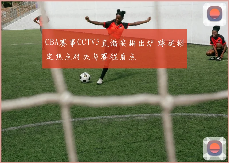CBA赛事CCTV5直播安排出炉 球迷锁定焦点对决与赛程看点