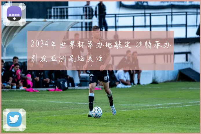 2034年世界杯举办地敲定 沙特承办引发亚洲足坛关注