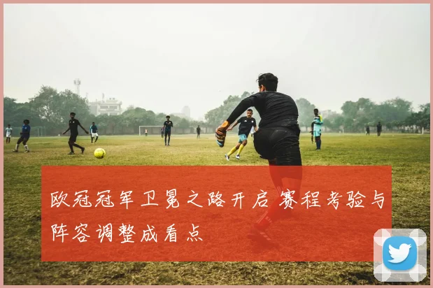 欧冠冠军卫冕之路开启 赛程考验与阵容调整成看点