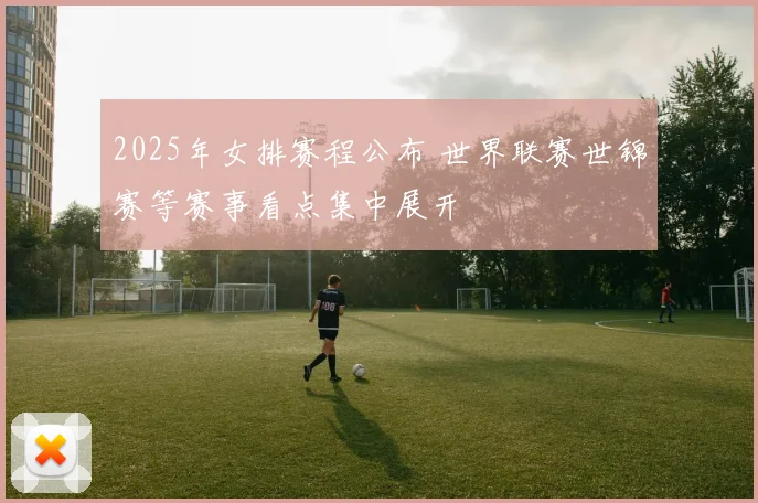 2025年女排赛程公布 世界联赛世锦赛等赛事看点集中展开