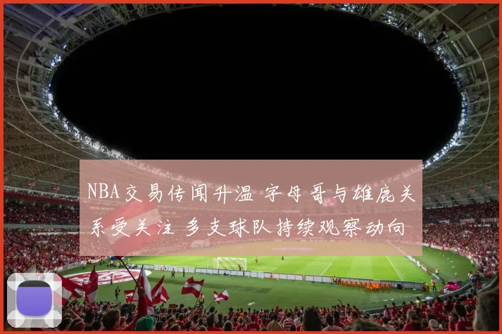 NBA交易传闻升温 字母哥与雄鹿关系受关注 多支球队持续观察动向