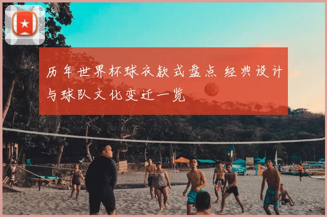 历年世界杯球衣款式盘点 经典设计与球队文化变迁一览