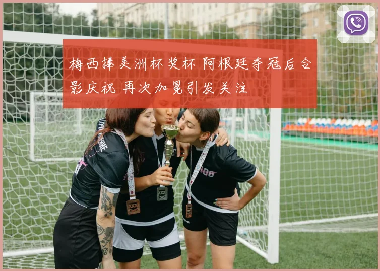 梅西捧美洲杯奖杯 阿根廷夺冠后合影庆祝 再次加冕引发关注