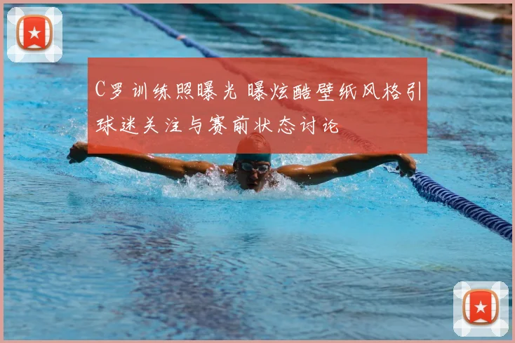 C罗训练照曝光 曝炫酷壁纸风格引球迷关注与赛前状态讨论