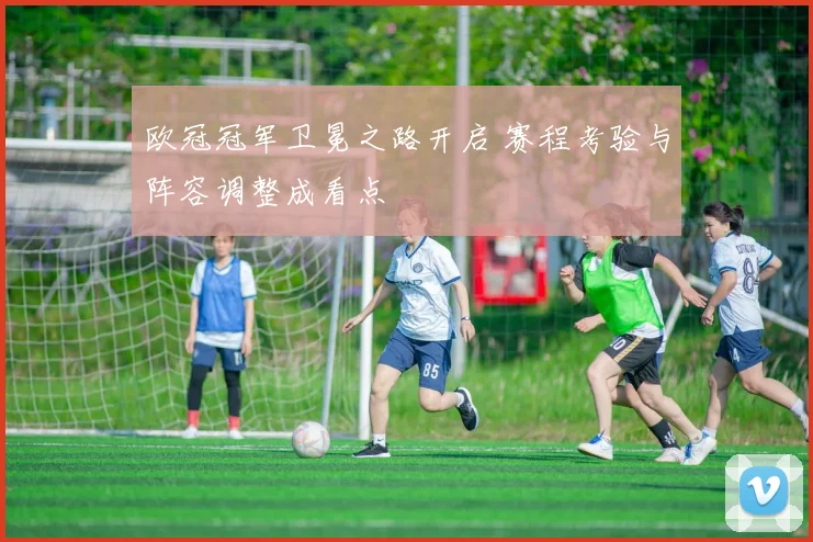 欧冠冠军卫冕之路开启 赛程考验与阵容调整成看点