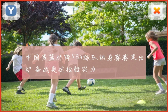 中国男篮对阵NBA球队热身赛赛果出炉 备战奥运检验实力