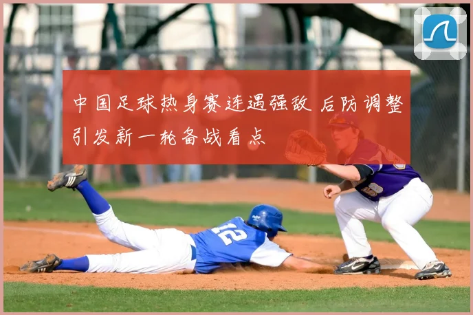 中国足球热身赛连遇强敌 后防调整引发新一轮备战看点