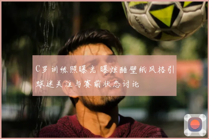 C罗训练照曝光 曝炫酷壁纸风格引球迷关注与赛前状态讨论