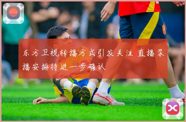 东方卫视转播方式引发关注 直播录播安排待进一步确认
