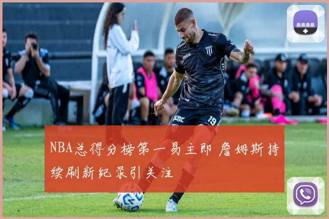 NBA总得分榜第一易主即 詹姆斯持续刷新纪录引关注